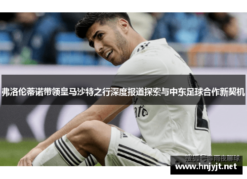 弗洛伦蒂诺带领皇马沙特之行深度报道探索与中东足球合作新契机