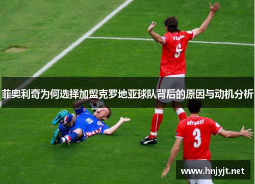 菲奥利奇为何选择加盟克罗地亚球队背后的原因与动机分析 菲奥利奇为何选择加盟克罗地亚球队背后的原因与动机分析