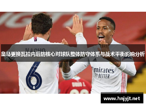 皇马更换瓦拉内后防核心对球队整体防守体系与战术平衡影响分析