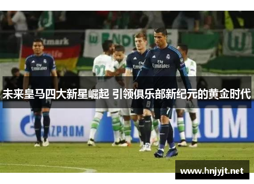 未来皇马四大新星崛起 引领俱乐部新纪元的黄金时代