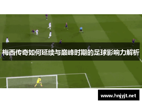 梅西传奇如何延续与巅峰时期的足球影响力解析