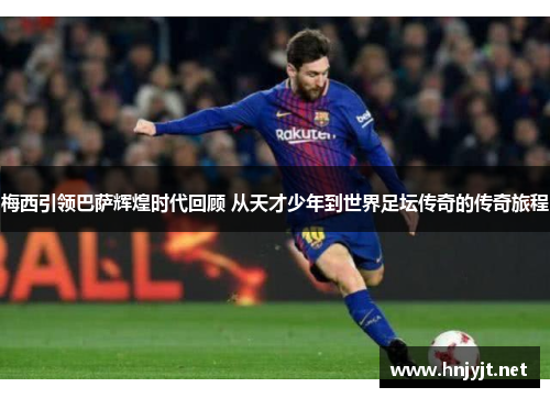 梅西引领巴萨辉煌时代回顾 从天才少年到世界足坛传奇的传奇旅程