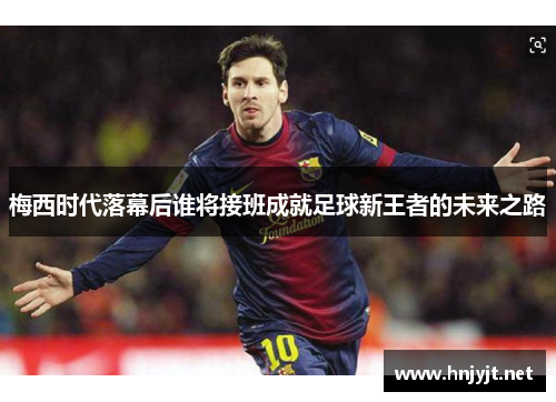 梅西时代落幕后谁将接班成就足球新王者的未来之路 梅西时代落幕后谁将接班成就足球新王者的未来之路
